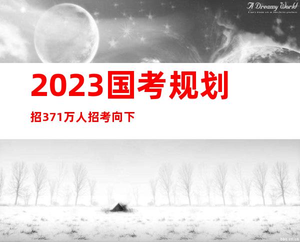 2023国考规划招3.71万人 招考向下层以及应届生歪斜