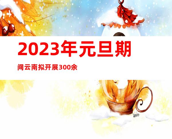 2023年元旦期间云南拟开展300余场文化系列活动