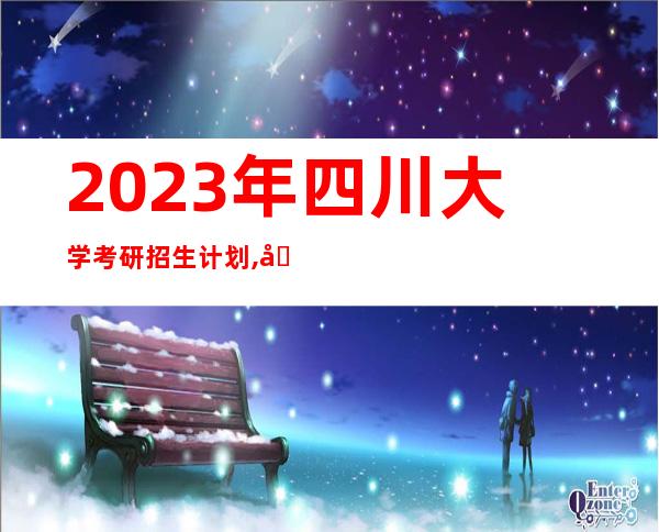 2023年四川大学考研招生计划,四川省内单招公办大学有哪些