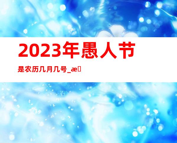 ?2023年愚人节是农历几月几号 _愚人节