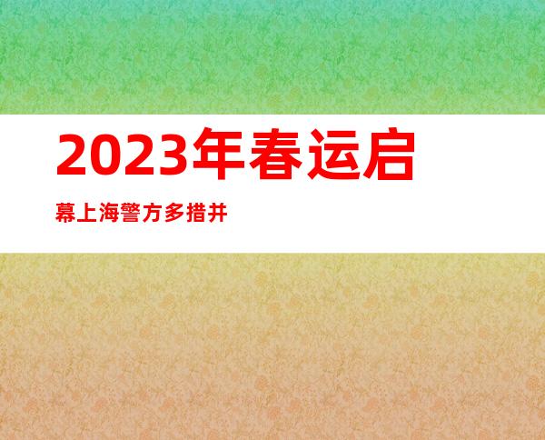 2023年春运启幕 上海警方多措并举保障民众“回家路”