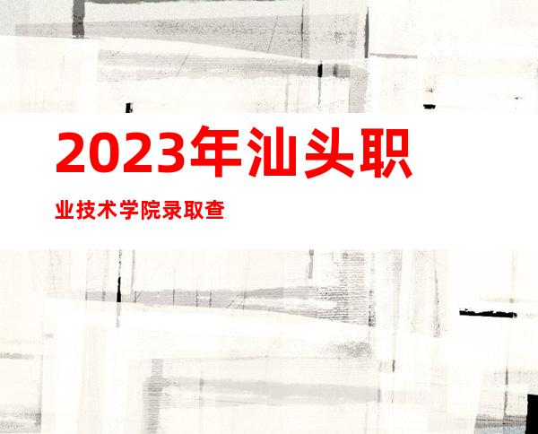 2023年汕头职业技术学院录取查询官方入口【高考录取结果查询】