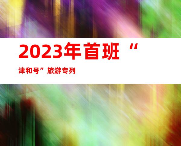 2023年首班“津和号”旅游专列抵达和田