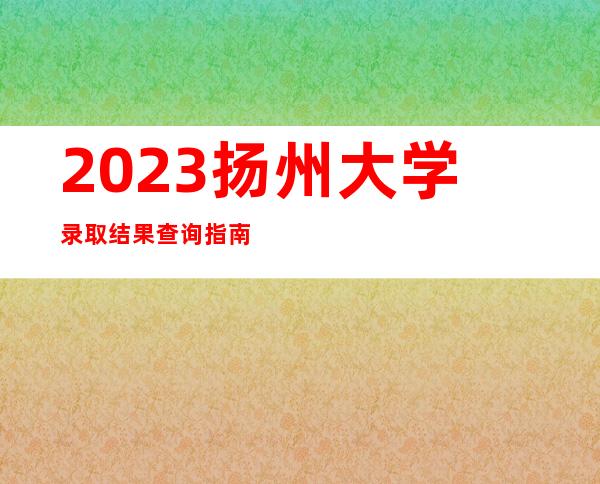 2023扬州大学录取结果查询指南（含录取查询方式及入口）