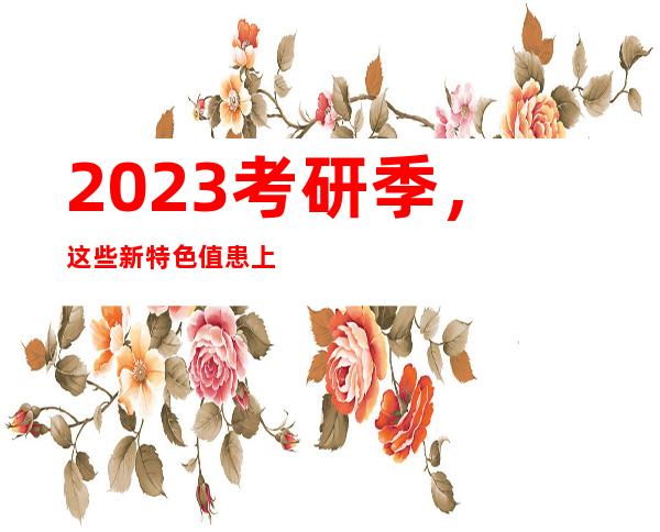 2023考研季，这些新特色值患上存眷