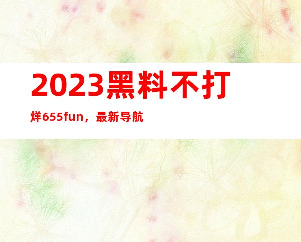 2023 黑料不打烊 655.fun，最新导航地址免费分享