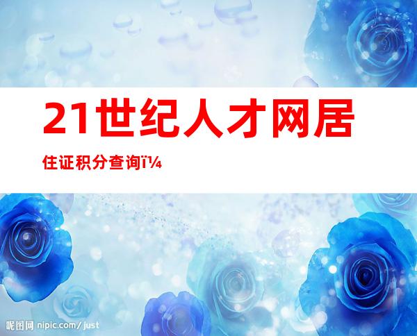 21世纪人才网居住证积分查询（上海21世纪人才网）