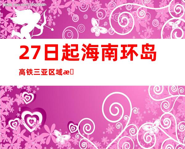 27日起海南环岛高铁三亚区域恢复打点游客上下车营业