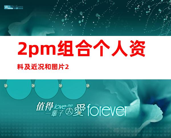 2pm组合个人资料及近况和图片2pm组合合照和演唱的歌曲 _2pm组合个人资料及近况和图片