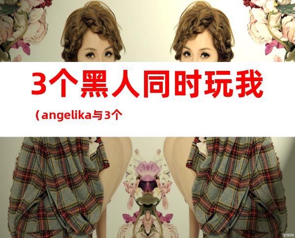 3个黑人同时玩我（angelika与3个黑人）