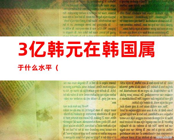 3亿韩元在韩国属于什么水平（3亿韩元等于多少人民币2021）