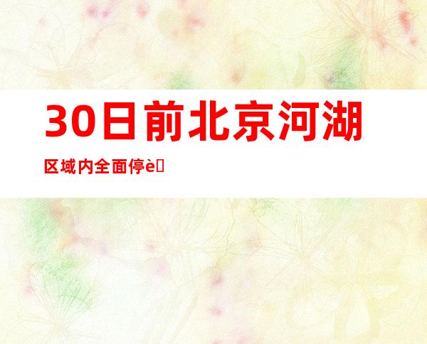 30日前北京河湖区域内全面停航 封控下河道路