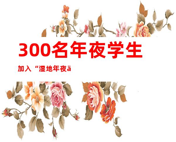 300名年夜学生加入“湿地年夜会”自愿服务培训