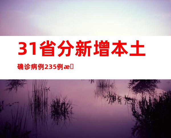 31省分新增本土确诊病例235例 新增本土无症状熏染者597例