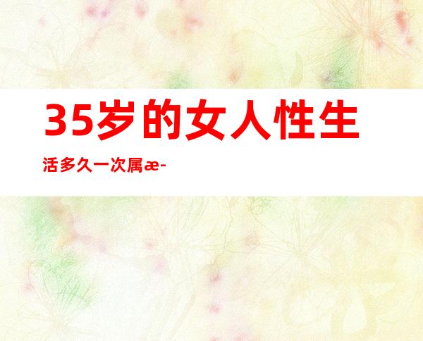 35岁的女人性生活多久一次属正常（35岁的女人用什么护肤品比较好）