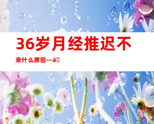 36岁月经推迟不来什么原因——36岁男性性功能会下降吗