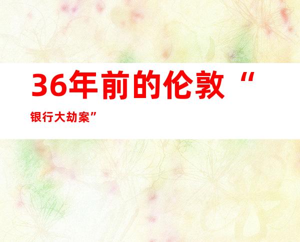 36年前的伦敦“银行大劫案”