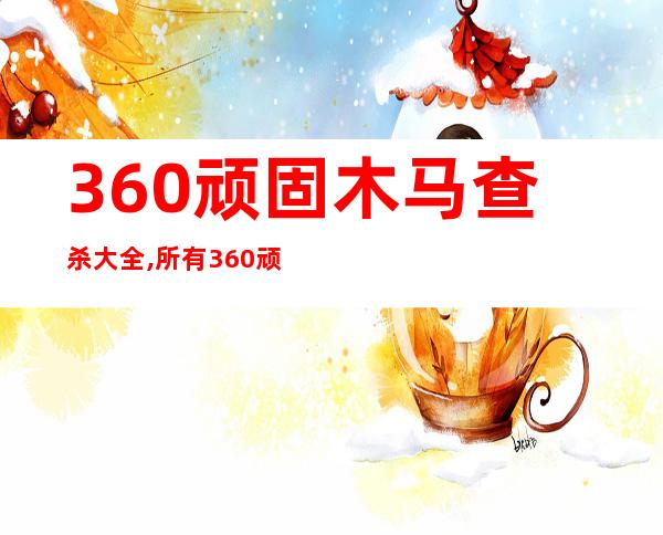 360顽固木马查杀大全,所有360顽固木马查杀方法大全