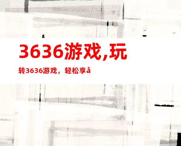 3636游戏,玩转3636游戏，轻松享受游戏乐趣。