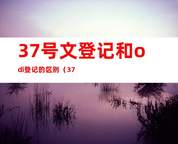 37号文登记和odi登记的区别（37号文登记是什么意思）