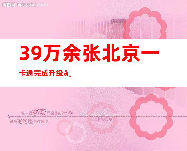 39万余张北京一卡通完成升级 下周一起实体卡、乘车码可同步健康码信息