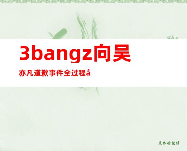 3bangz向吴亦凡道歉事件全过程大讲解，这件事是怎么一回事？