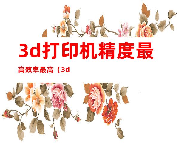 3d打印机精度最高效率最高（3d打印机的优点是什么强国）