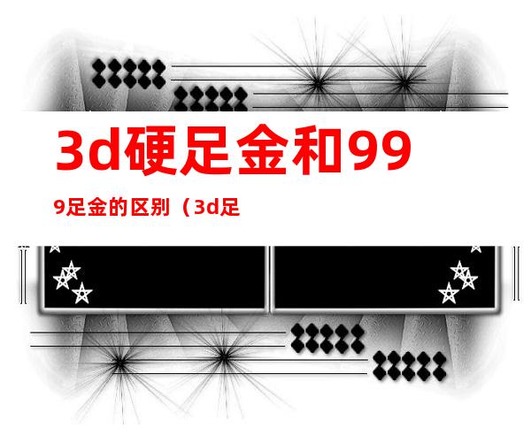 3d硬足金和999足金的区别（3d足金999是真正的黄金吗）