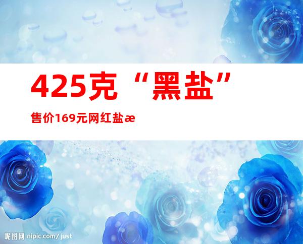 425克“黑盐”售价169元 网红盐是“智商税”吗？