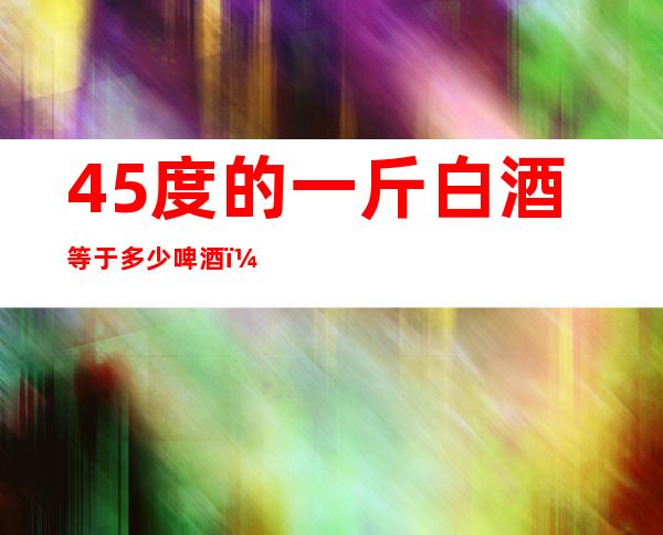 45度的一斤白酒等于多少啤酒（42度一斤白酒等于多少啤酒）