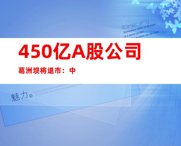 450亿A股公司葛洲坝将退市：中国能源建设将换股合并葛洲坝