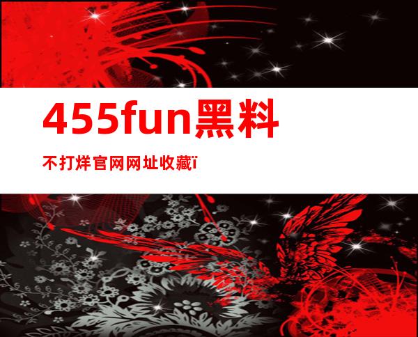 455fun黑料不打烊官网网址收藏，让你的私人影院更加完美