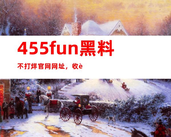 455fun黑料不打烊官网网址，收藏最爱电影，随时随地畅享