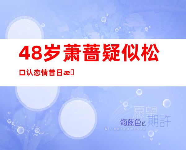 48岁萧蔷疑似松口认恋情 昔日春光外泄照流出