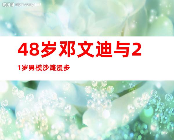 48岁邓文迪与21岁男模沙滩漫步 简介邓文迪小三上位情史