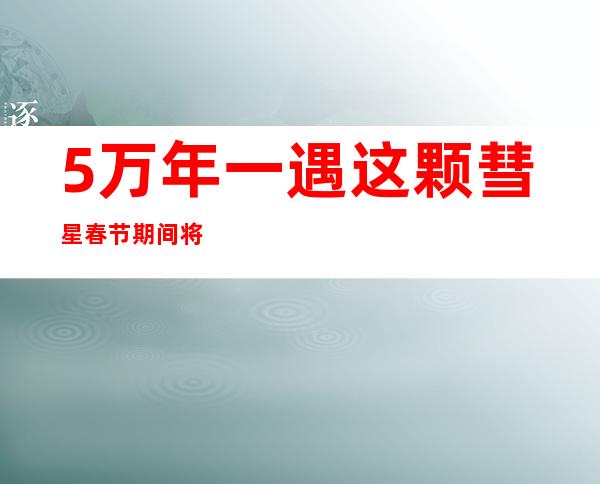 5万年一遇 这颗彗星春节期间将造访地球