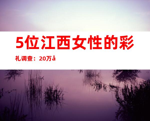 5位江西女性的彩礼调查：20万属中等，多以陪嫁形式返还小家庭