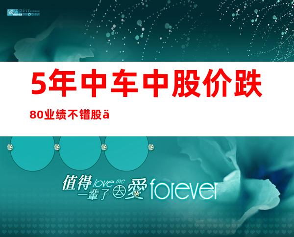 5年中车中股价跌80%业绩不错股价下跌怎么了？结果显示，