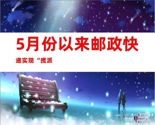 5月份以来邮政快递实现“揽派双增” 体现物流疏堵成效