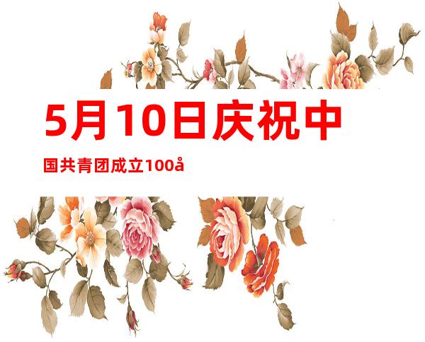 5月10日庆祝中国共青团成立100周年心得体会——5月10日推迟5天后是几号