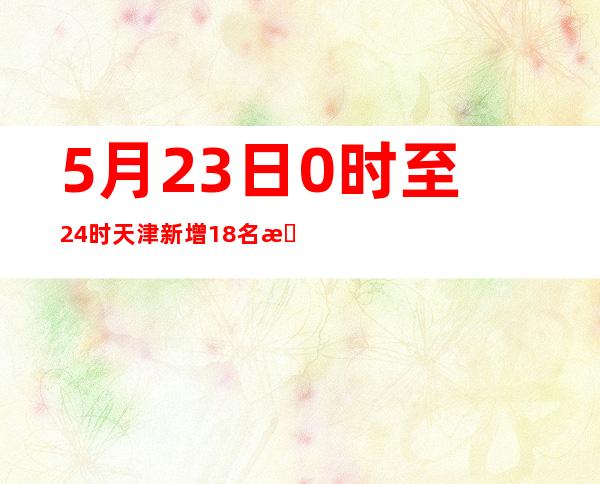 5月23日0时至24时天津新增18名本土阳性感染者