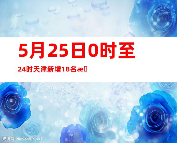 5月25日0时至24时天津新增18名本土阳性感染者