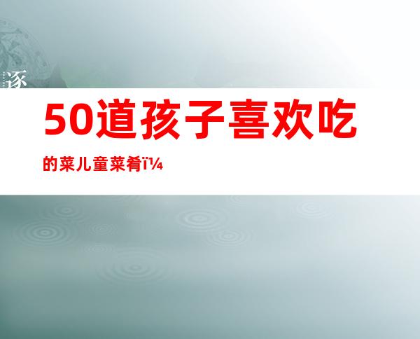 50道孩子喜欢吃的菜儿童菜肴（50道孩子喜欢吃的菜炖土豆）