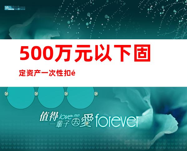 500万元以下固定资产一次性扣除政策（固定资产一次性扣除政策到什么时候）