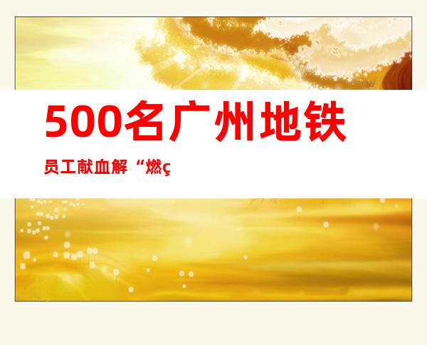 500名广州地铁员工献血解“燃眉之急”