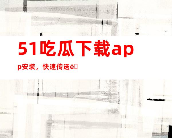 51吃瓜下载app安装，快速传送门，进入精品购物网站