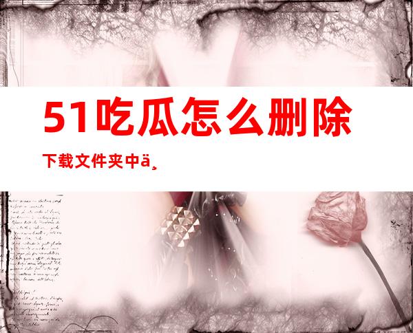 51吃瓜怎么删除下载文件夹中不需要的页面？