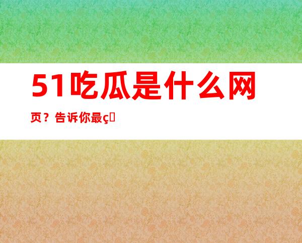 51吃瓜是什么网页？告诉你最火的八卦新闻