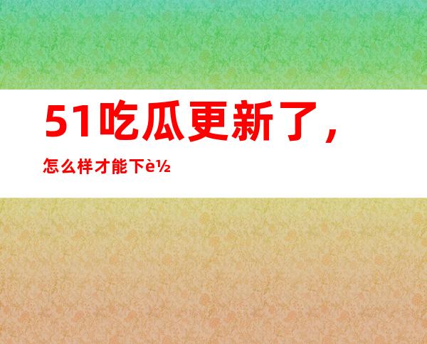 51吃瓜更新了，怎么样才能下载最新版本？