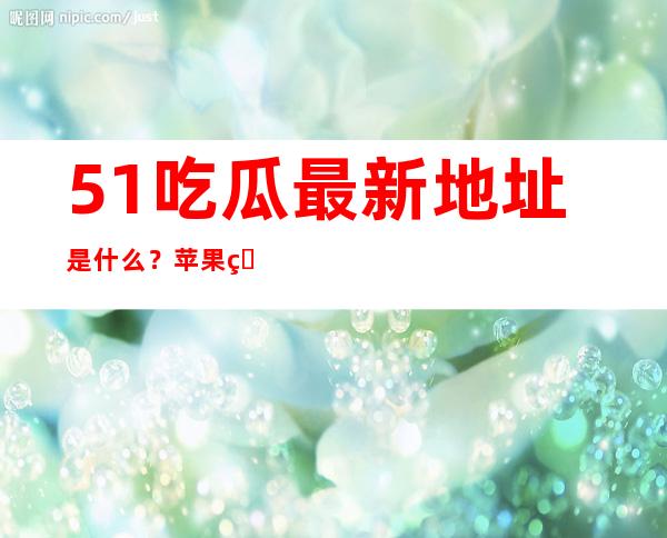 51吃瓜最新地址是什么？苹果用户点这里观看八卦